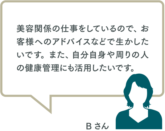 美容関係の仕事をしているので、 お客様へのアドバイスなどで生かしたいです。また、 自分自身や周りの人の健康管理にも活用したいです。